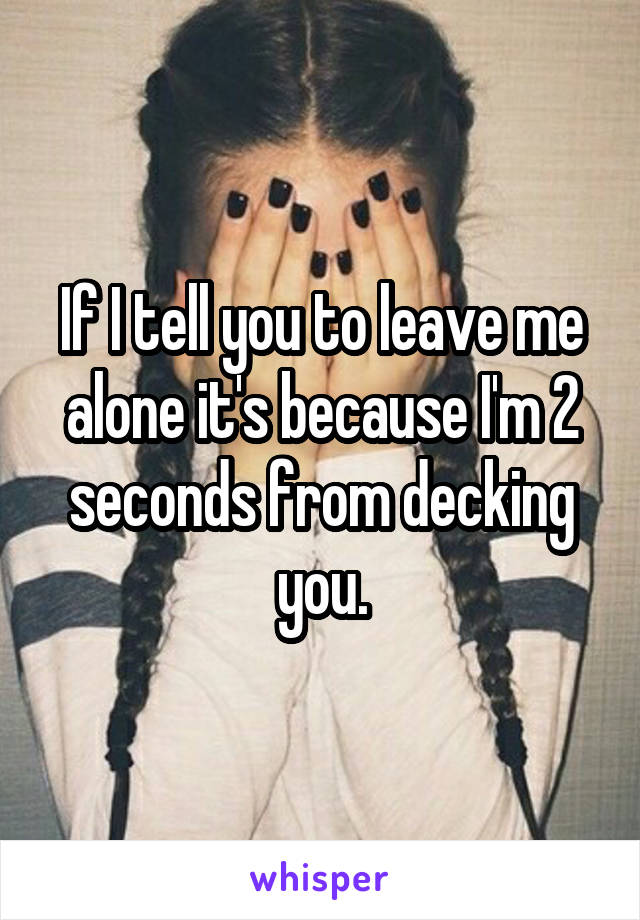 If I tell you to leave me alone it's because I'm 2 seconds from decking you.