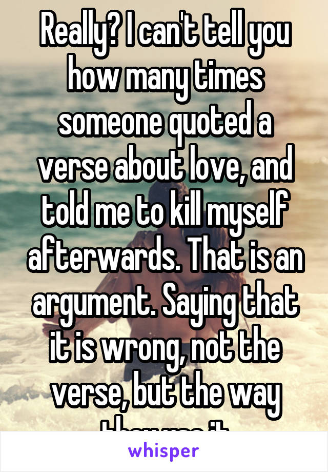 Really? I can't tell you how many times someone quoted a verse about love, and told me to kill myself afterwards. That is an argument. Saying that it is wrong, not the verse, but the way they use it