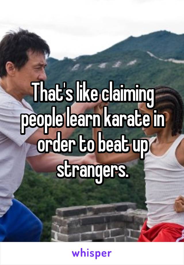 That's like claiming people learn karate in order to beat up strangers.