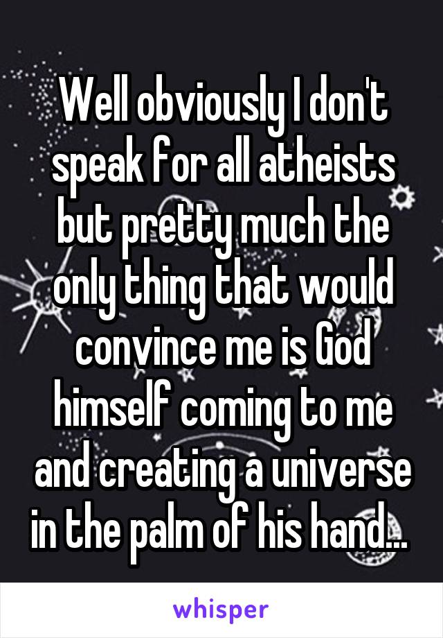 Well obviously I don't speak for all atheists but pretty much the only thing that would convince me is God himself coming to me and creating a universe in the palm of his hand... 