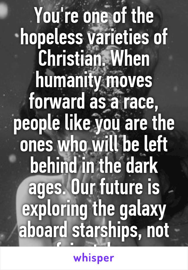 You're one of the hopeless varieties of Christian. When humanity moves forward as a race, people like you are the ones who will be left behind in the dark ages. Our future is exploring the galaxy aboard starships, not fairy tales.