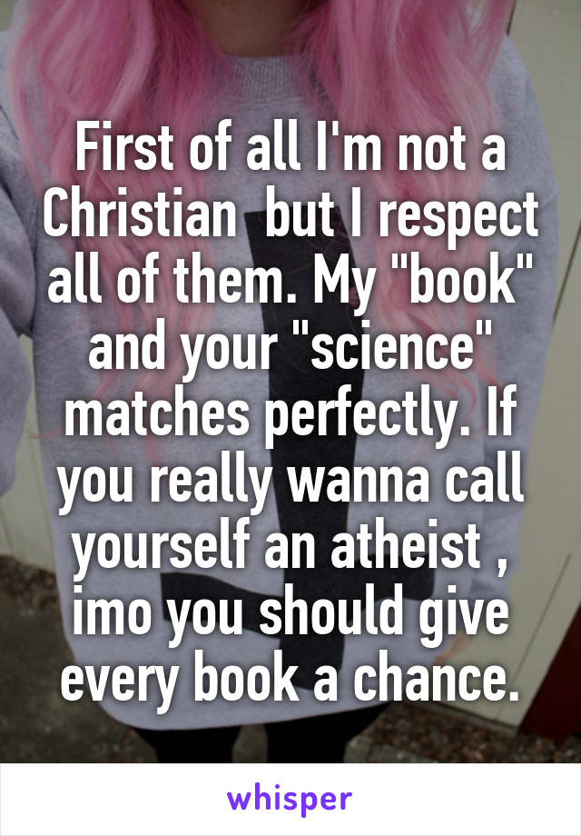 First of all I'm not a Christian  but I respect all of them. My "book" and your "science" matches perfectly. If you really wanna call yourself an atheist , imo you should give every book a chance.