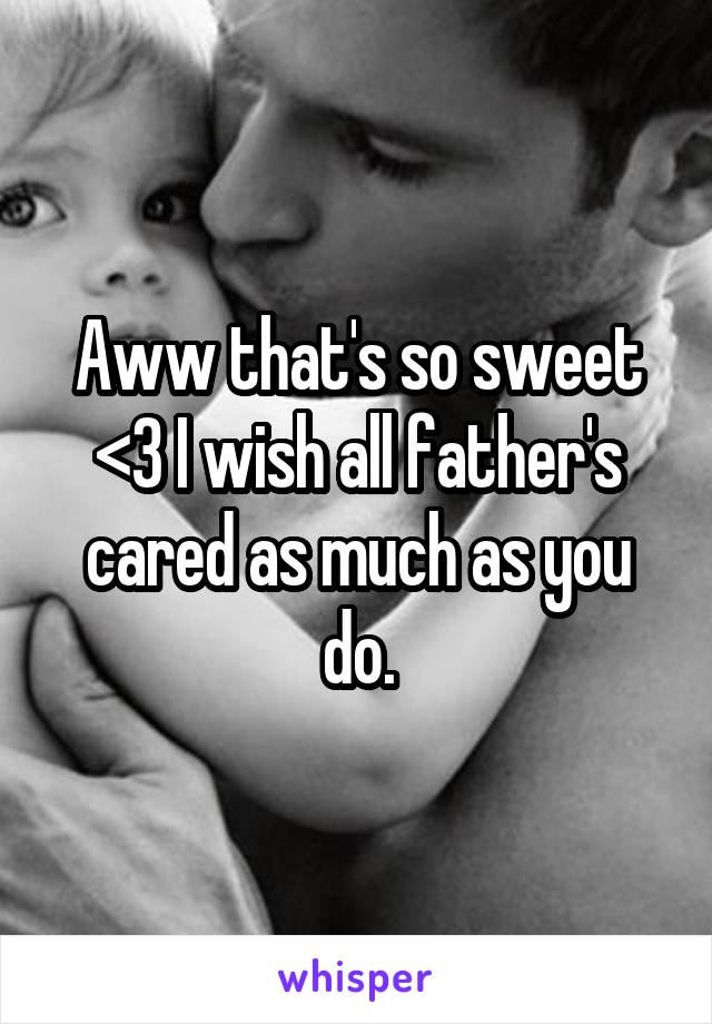 Aww that's so sweet <3 I wish all father's cared as much as you do.