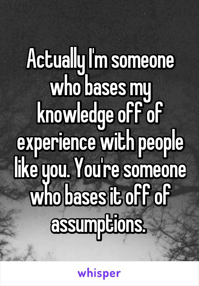 Actually I'm someone who bases my knowledge off of experience with people like you. You're someone who bases it off of assumptions. 