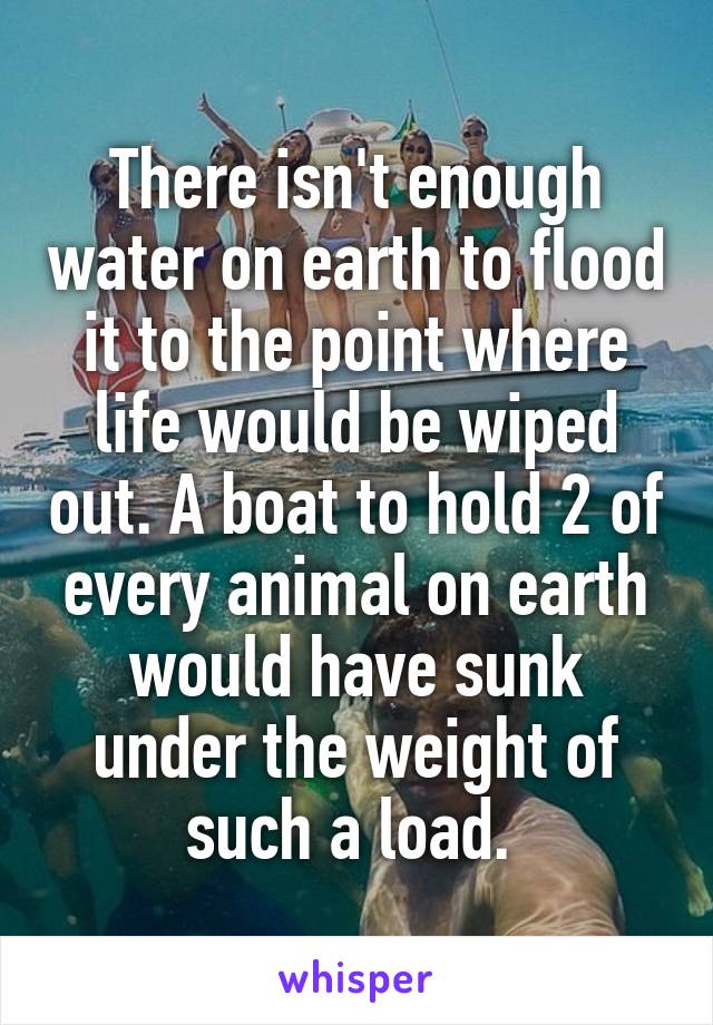 There isn't enough water on earth to flood it to the point where life would be wiped out. A boat to hold 2 of every animal on earth would have sunk under the weight of such a load. 