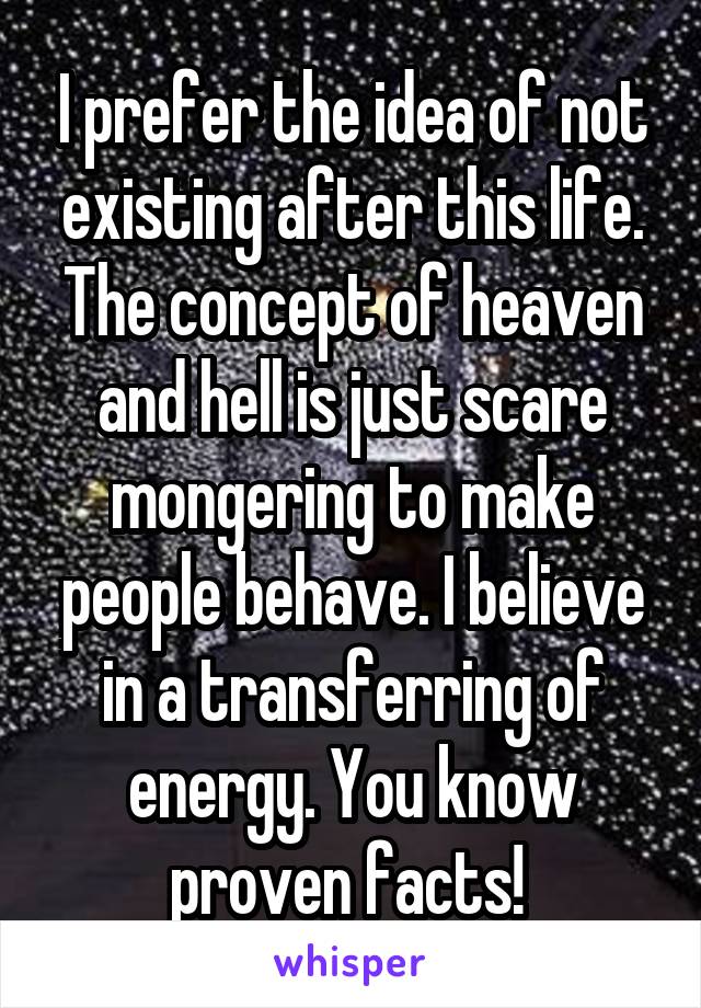 I prefer the idea of not existing after this life. The concept of heaven and hell is just scare mongering to make people behave. I believe in a transferring of energy. You know proven facts! 