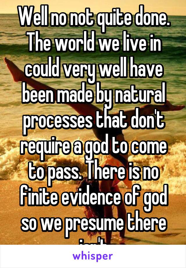 Well no not quite done. The world we live in could very well have been made by natural processes that don't require a god to come to pass. There is no finite evidence of god so we presume there isn't