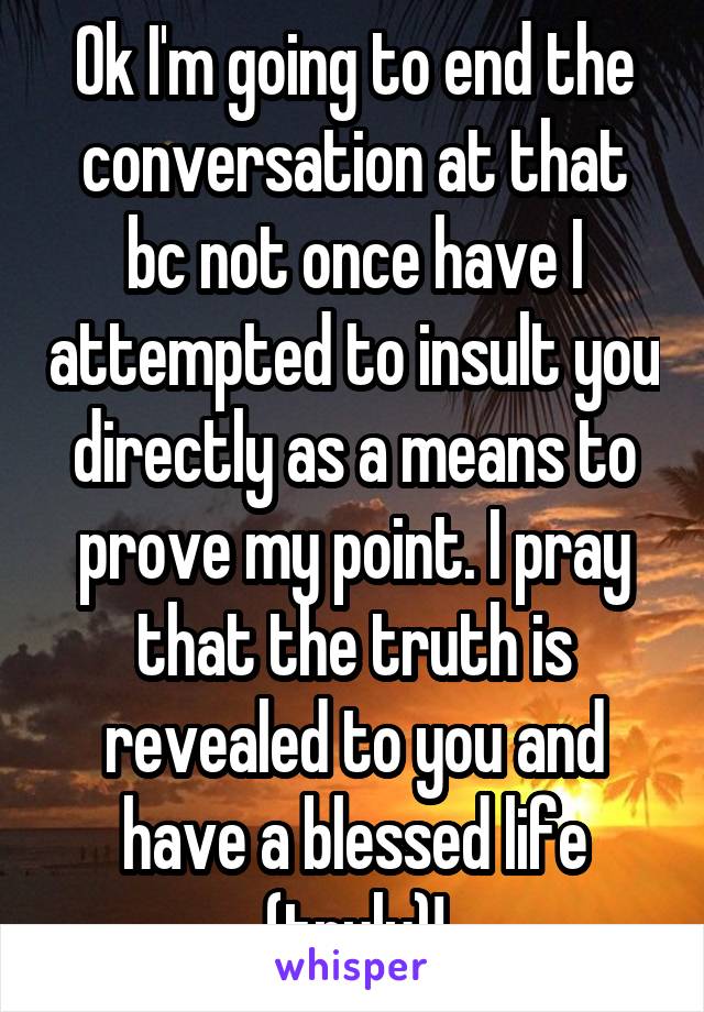 Ok I'm going to end the conversation at that bc not once have I attempted to insult you directly as a means to prove my point. I pray that the truth is revealed to you and have a blessed life (truly)!