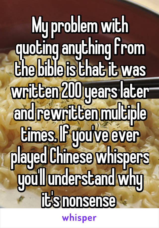 My problem with quoting anything from the bible is that it was written 200 years later and rewritten multiple times. If you've ever played Chinese whispers you'll understand why it's nonsense 