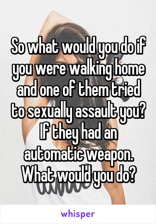 So what would you do if you were walking home and one of them tried to sexually assault you? If they had an automatic weapon. What would you do?