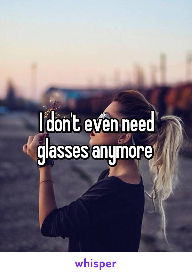 I don't even need glasses anymore 