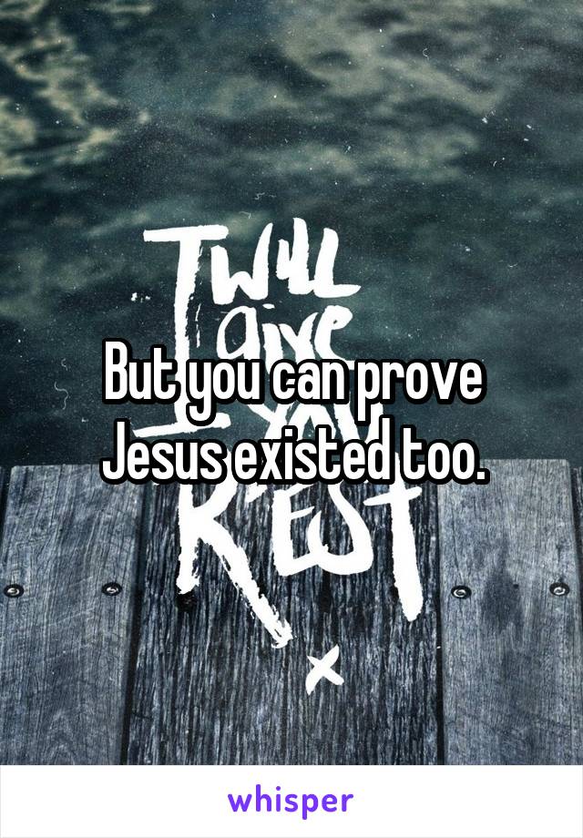 But you can prove Jesus existed too.