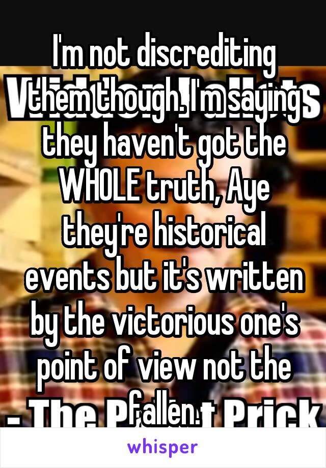 I'm not discrediting them though. I'm saying they haven't got the WHOLE truth, Aye they're historical events but it's written by the victorious one's point of view not the fallen.