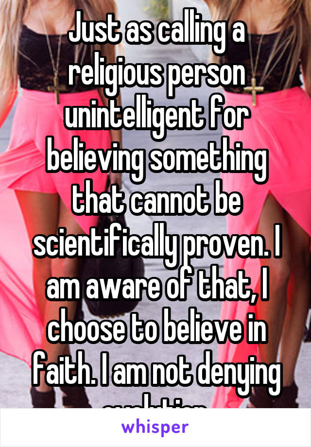 Just as calling a religious person unintelligent for believing something that cannot be scientifically proven. I am aware of that, I choose to believe in faith. I am not denying evolution.