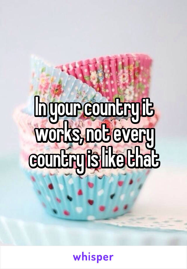 In your country it works, not every country is like that