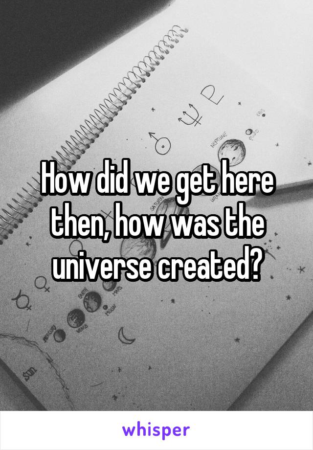 How did we get here then, how was the universe created?