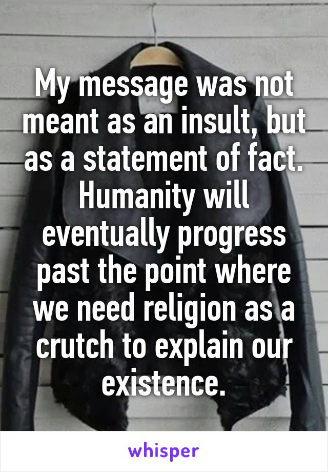 My message was not meant as an insult, but as a statement of fact. Humanity will eventually progress past the point where we need religion as a crutch to explain our existence.