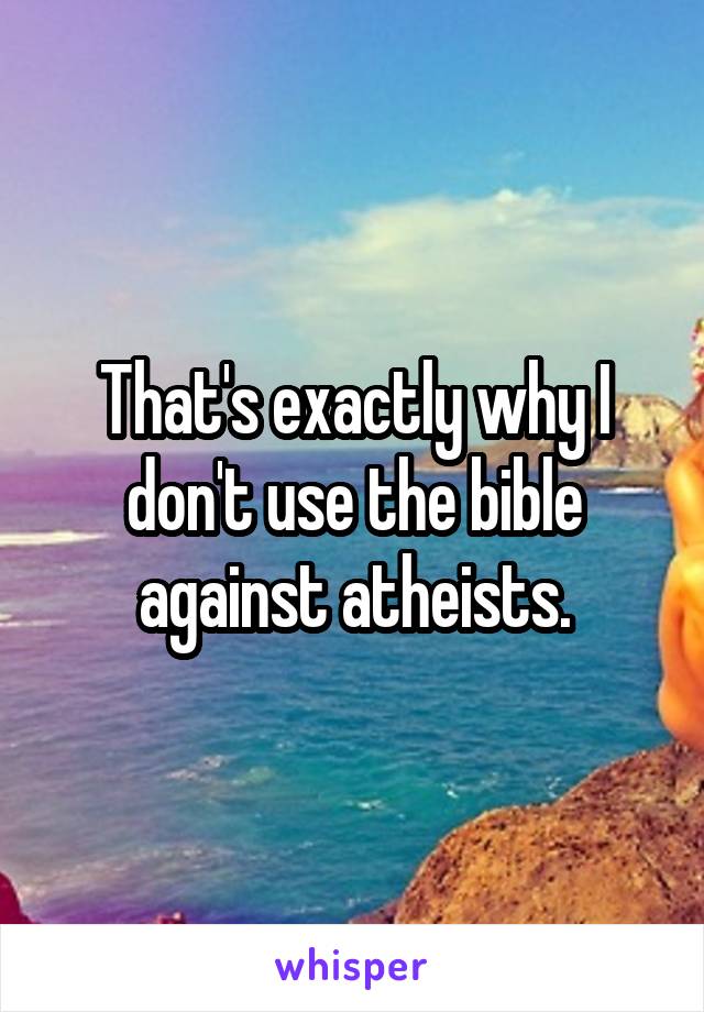 That's exactly why I don't use the bible against atheists.