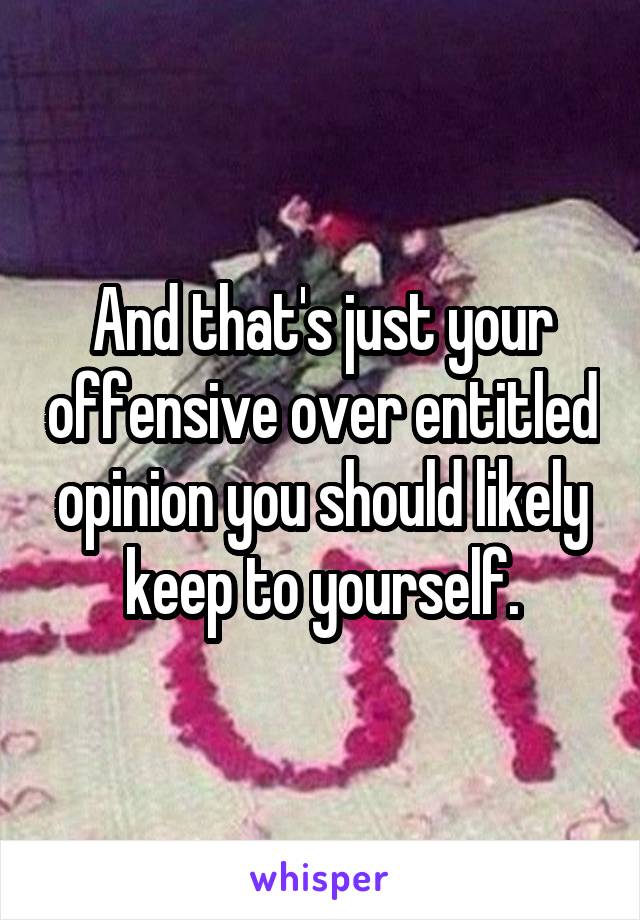 And that's just your offensive over entitled opinion you should likely keep to yourself.