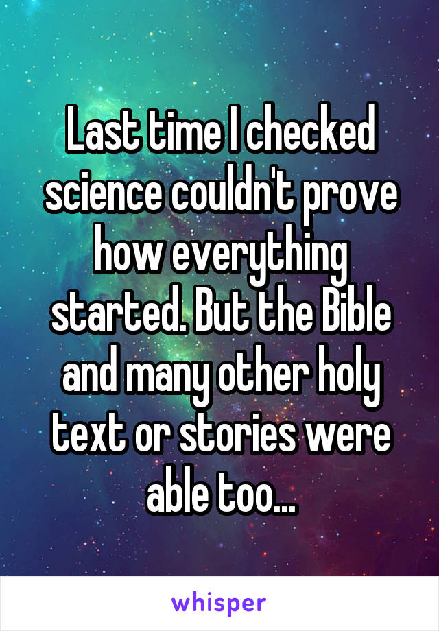 Last time I checked science couldn't prove how everything started. But the Bible and many other holy text or stories were able too...