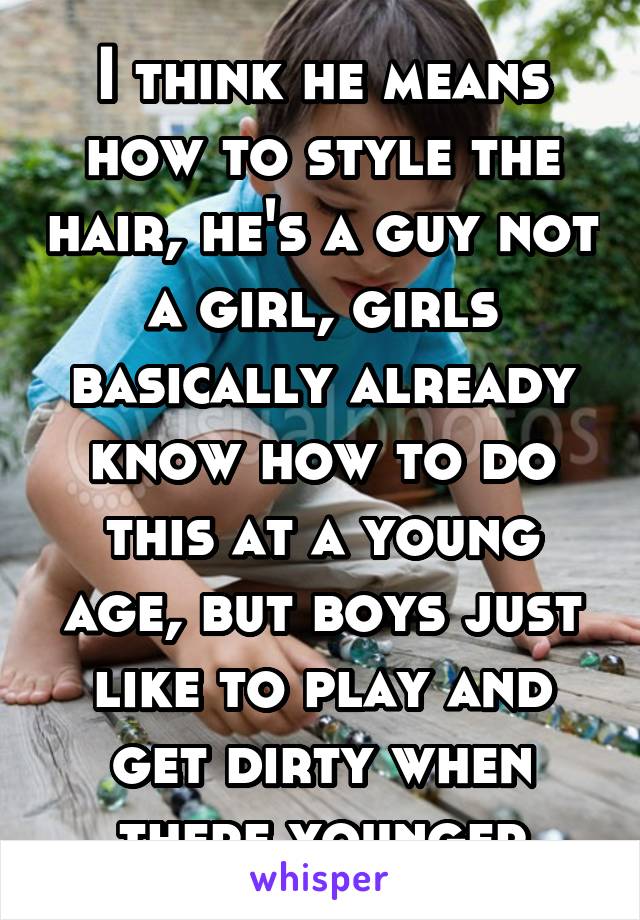 I think he means how to style the hair, he's a guy not a girl, girls basically already know how to do this at a young age, but boys just like to play and get dirty when there younger