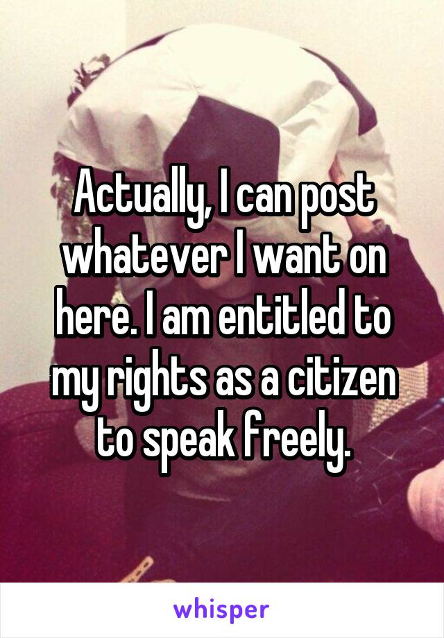 Actually, I can post whatever I want on here. I am entitled to my rights as a citizen to speak freely.