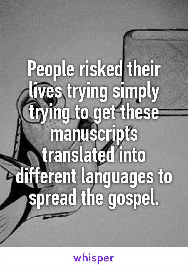 People risked their lives trying simply trying to get these manuscripts translated into different languages to spread the gospel.