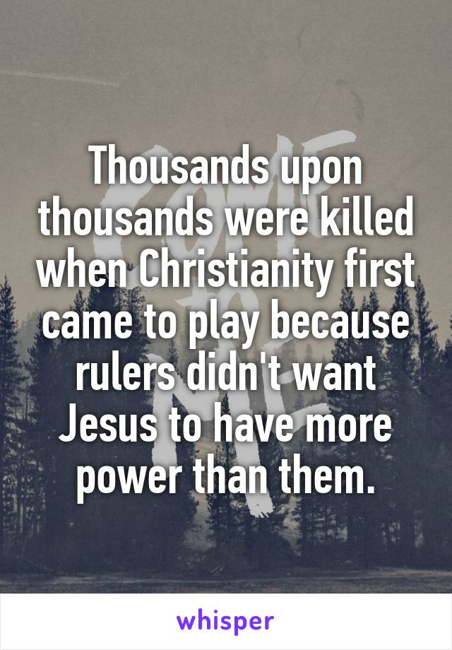 Thousands upon thousands were killed when Christianity first came to play because rulers didn't want Jesus to have more power than them.