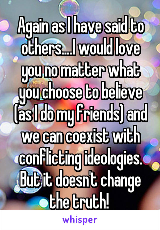 Again as I have said to others....I would love you no matter what you choose to believe (as I do my friends) and we can coexist with conflicting ideologies. But it doesn't change the truth! 