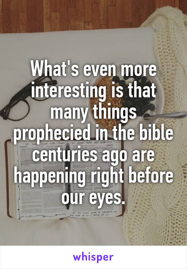 What's even more interesting is that many things prophecied in the bible centuries ago are happening right before our eyes.