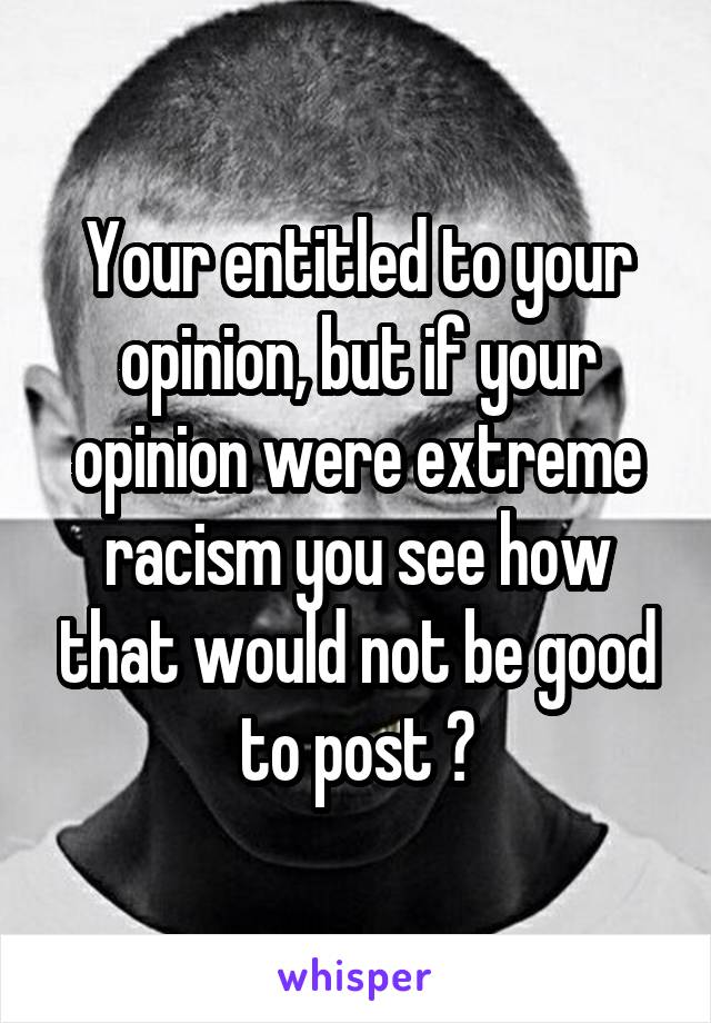 Your entitled to your opinion, but if your opinion were extreme racism you see how that would not be good to post ?