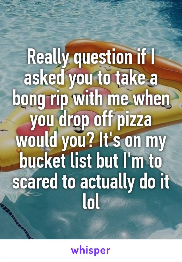 Really question if I asked you to take a bong rip with me when you drop off pizza would you? It's on my bucket list but I'm to scared to actually do it lol