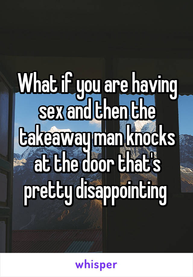 What if you are having sex and then the takeaway man knocks at the door that's pretty disappointing 