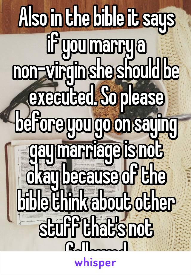 Also in the bible it says if you marry a non-virgin she should be executed. So please before you go on saying gay marriage is not okay because of the bible think about other stuff that's not followed