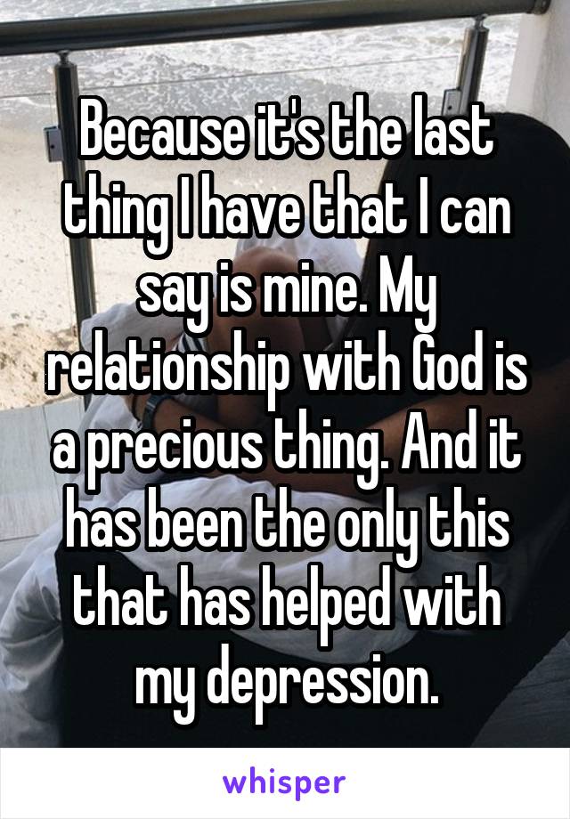 Because it's the last thing I have that I can say is mine. My relationship with God is a precious thing. And it has been the only this that has helped with my depression.