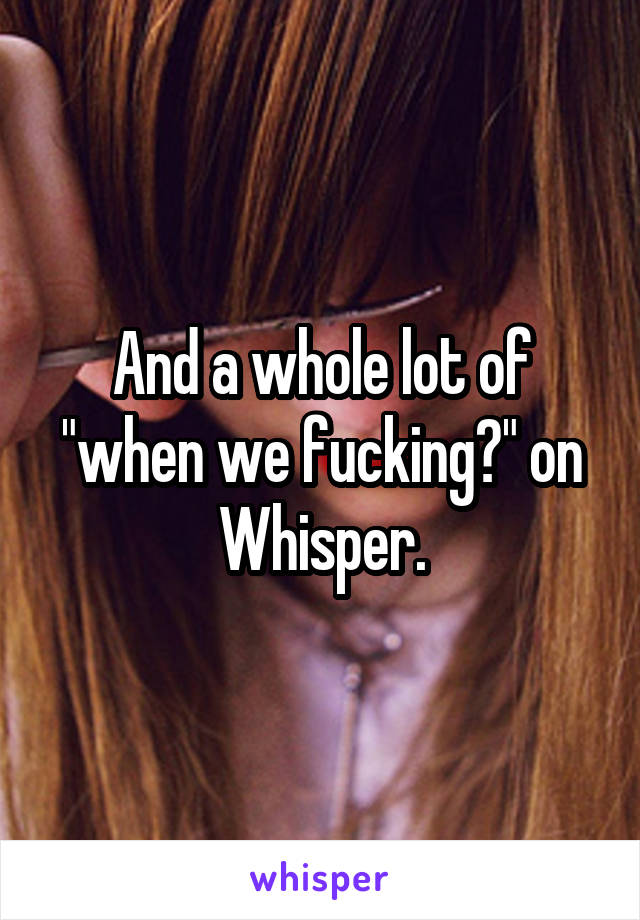 And a whole lot of "when we fucking?" on Whisper.