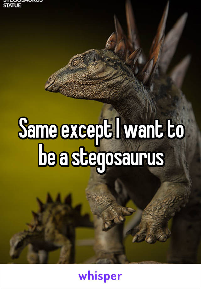 Same except I want to be a stegosaurus