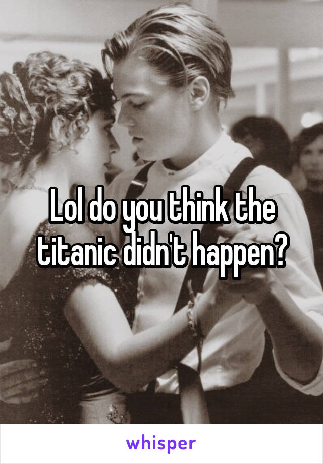 Lol do you think the titanic didn't happen?