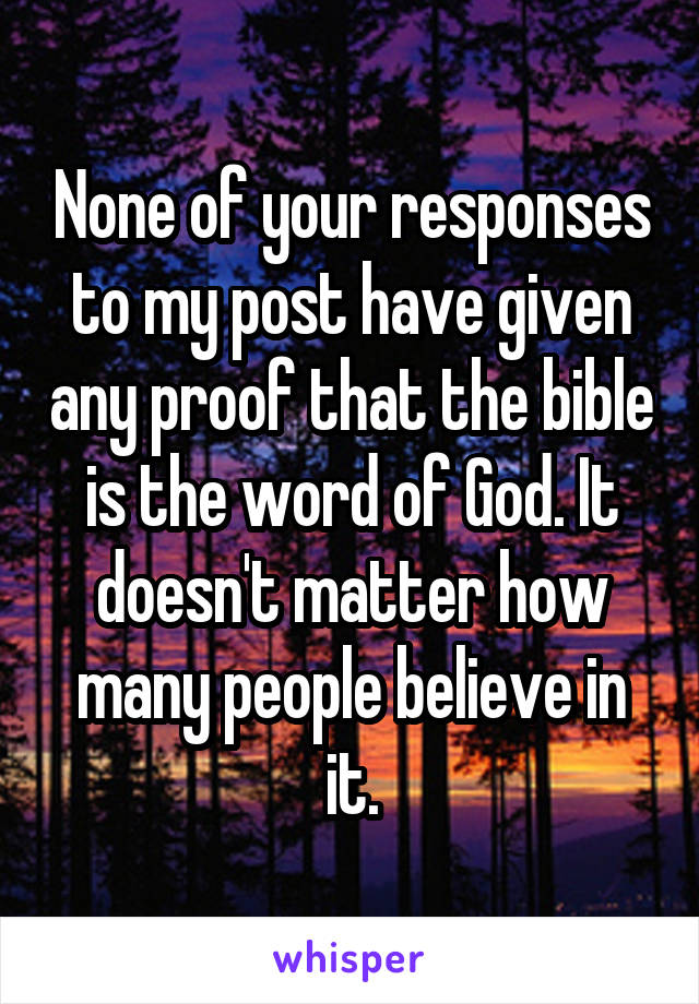 None of your responses to my post have given any proof that the bible is the word of God. It doesn't matter how many people believe in it.