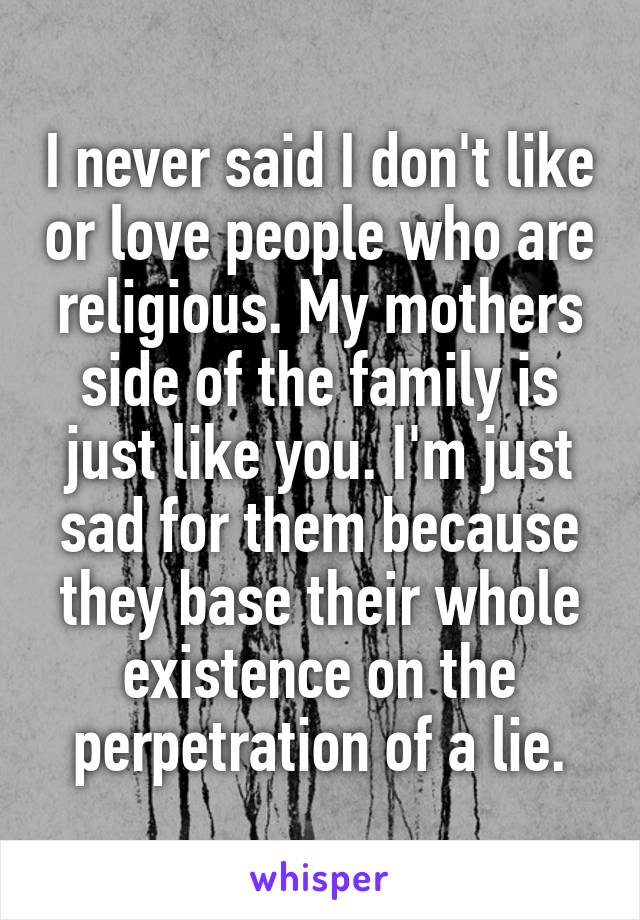 I never said I don't like or love people who are religious. My mothers side of the family is just like you. I'm just sad for them because they base their whole existence on the perpetration of a lie.