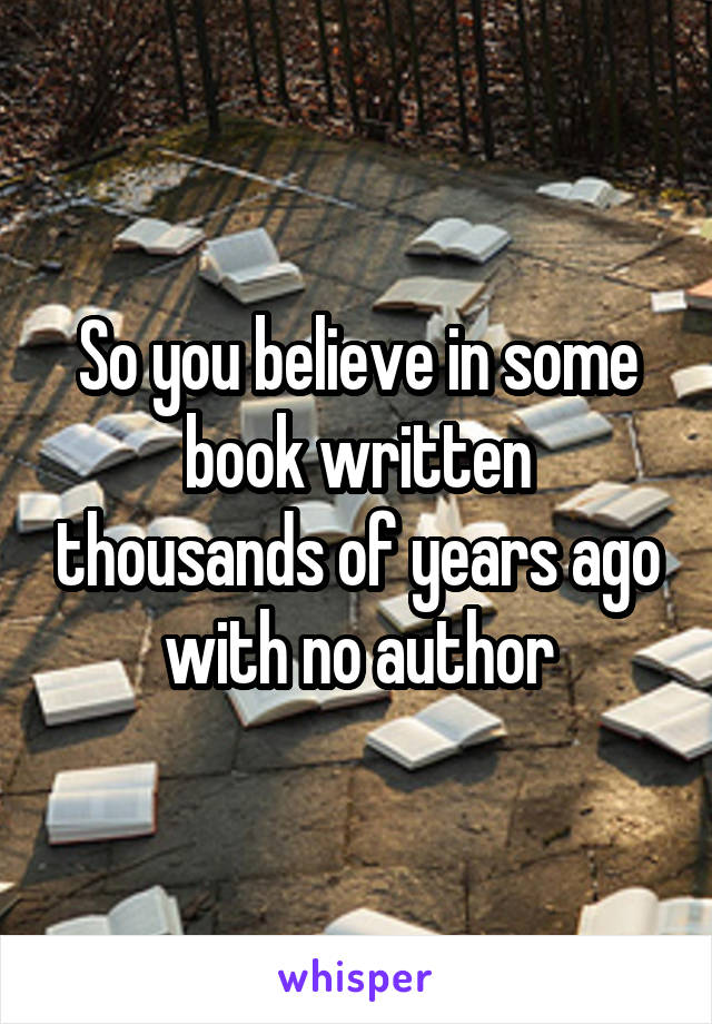 So you believe in some book written thousands of years ago with no author