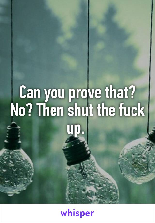 Can you prove that? No? Then shut the fuck up. 