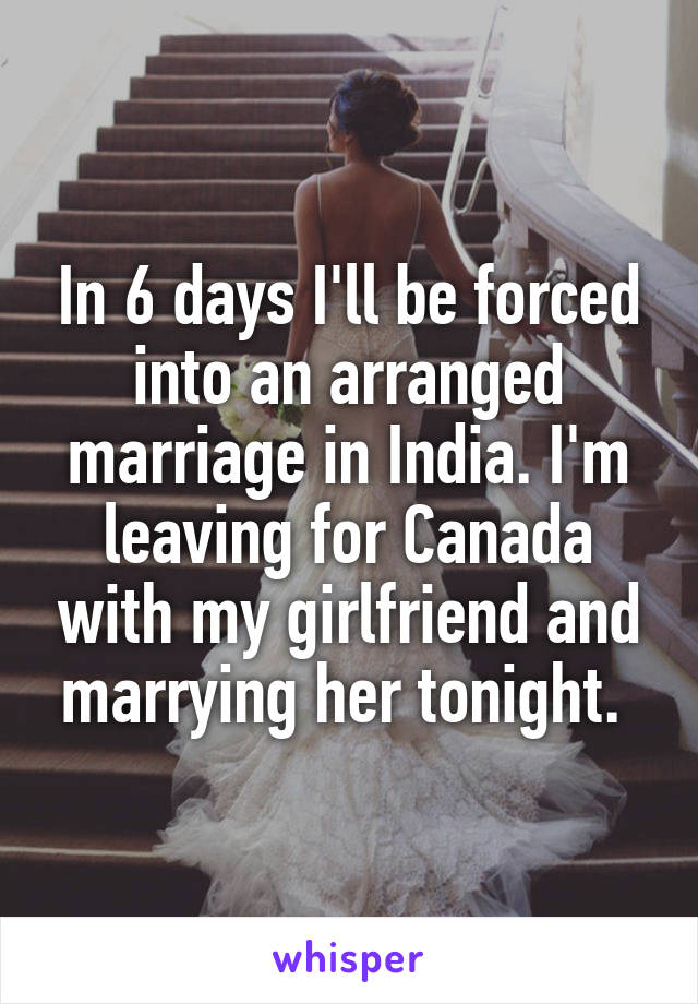 In 6 days I'll be forced into an arranged marriage in India. I'm leaving for Canada with my girlfriend and marrying her tonight. 