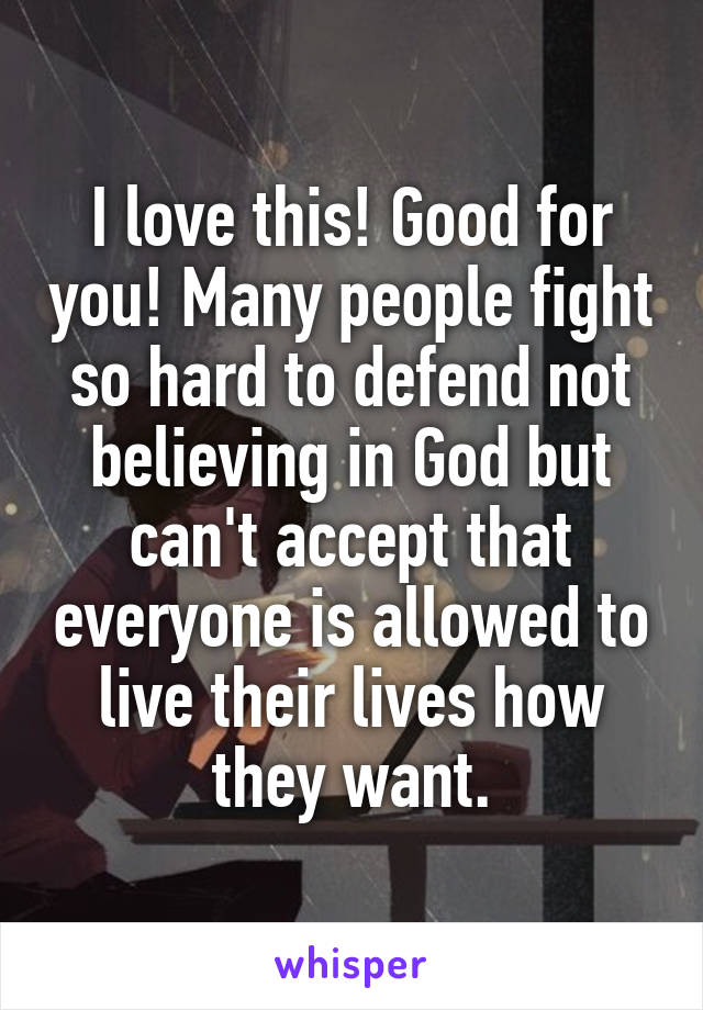 I love this! Good for you! Many people fight so hard to defend not believing in God but can't accept that everyone is allowed to live their lives how they want.