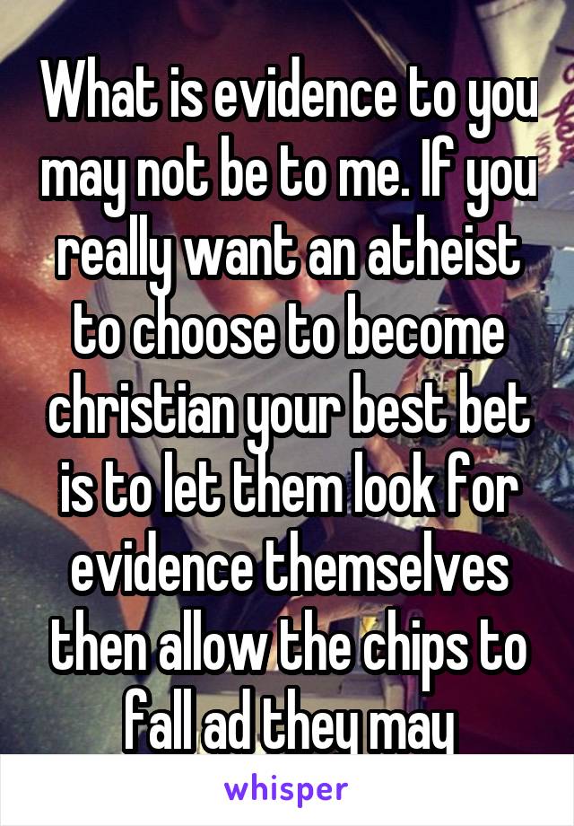 What is evidence to you may not be to me. If you really want an atheist to choose to become christian your best bet is to let them look for evidence themselves then allow the chips to fall ad they may