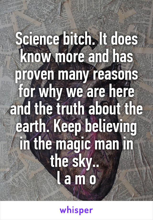 Science bitch. It does know more and has proven many reasons for why we are here and the truth about the earth. Keep believing in the magic man in the sky.. 
l a m o