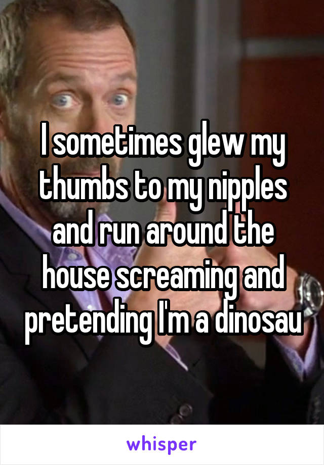 I sometimes glew my thumbs to my nipples and run around the house screaming and pretending I'm a dinosau