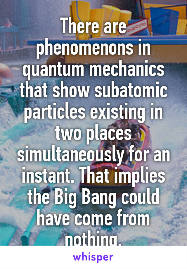 There are phenomenons in quantum mechanics that show subatomic particles existing in two places simultaneously for an instant. That implies the Big Bang could have come from nothing.