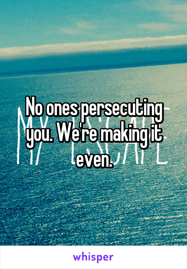 No ones persecuting you. We're making it even.