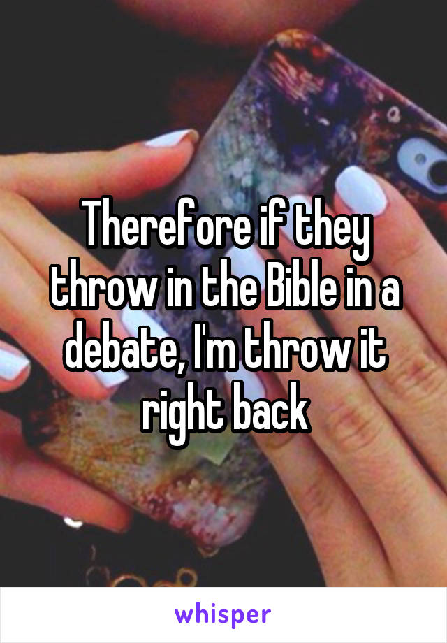 Therefore if they throw in the Bible in a debate, I'm throw it right back